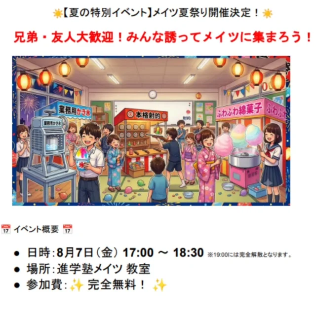 皆さん、こんにちは！進学塾メイツです✨
夏期講習もあっという間に2週目が終了しました！📢
特に「受験の天王山」に挑む中3生、毎日本当によく頑張っています！🔥

頑張るみんなの最高の「休憩地点」として、夏イベントを開催します！🎈
🎉☀️ メイツ夏祭り 開催決定！ ☀️🎉 
屋台やゲームを楽しんで、思いっきりリフレッシュしましょう！✨

🎈 イベント概要
・日時：8月7日(金) 17:00〜18:30（※19:00完全解散）
・場所：進学塾メイツ 高田馬場教室
・参加費：✨完全無料！✨ 

ご兄弟やお友達との参加も大歓迎！🙌
メイツに通っているお友達と一緒に遊びに来てくださいね😊 
「夏祭りに参加したい！」「塾の雰囲気を覗いてみたい！」という方は、このタイミングでのご入塾も大歓迎です✨
夏期講習最終日(8月31日())には手持ち花火のイベントもあります✨

みんなでリフレッシュして、夏の後半戦も全力で駆け抜けましょう！🔥

#進学塾メイツ #個別指導塾 #定期テスト対策 
#高校受験  #高田馬場